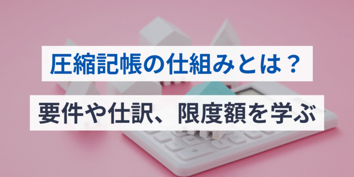 圧縮記帳の仕組みとは？要件や仕訳、限度額を学ぶ