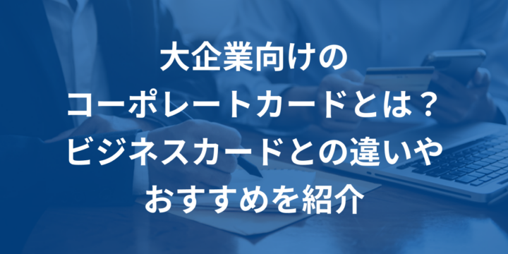 大企業向けのコーポレートカードとは？ビジネスカードとの違いやおすすめを紹介