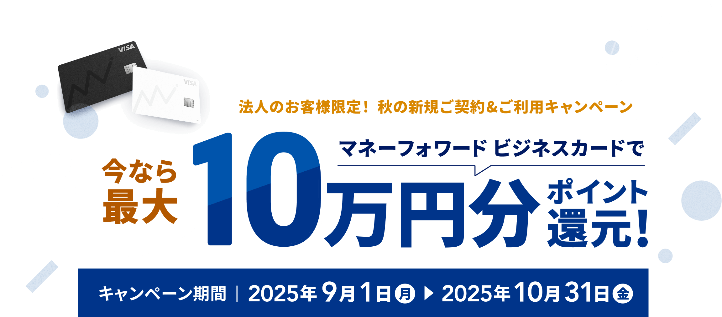 法人のお客様限定! 秋の新規ご契約&ご利用キャンペーン 今なら最大マネーフォワード ビジネスカードで10万円分ポイント還元! キャンペーン期間 2025年9月1日(月)~2025年10月31日(金)