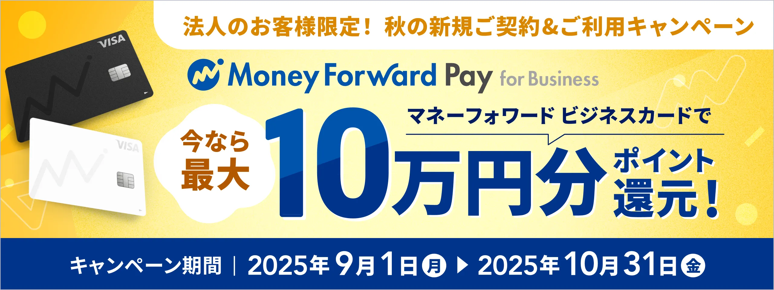 法人のお客様限定！ 秋の新規ご契約&ご利用キャンペーン マネーフォワード Pay for Business 今なら最大マネーフォワード ビジネスカードで10万円分ポイント還元! キャンペーン期間2025年9月1日(月)～2025年10月31日(金)
