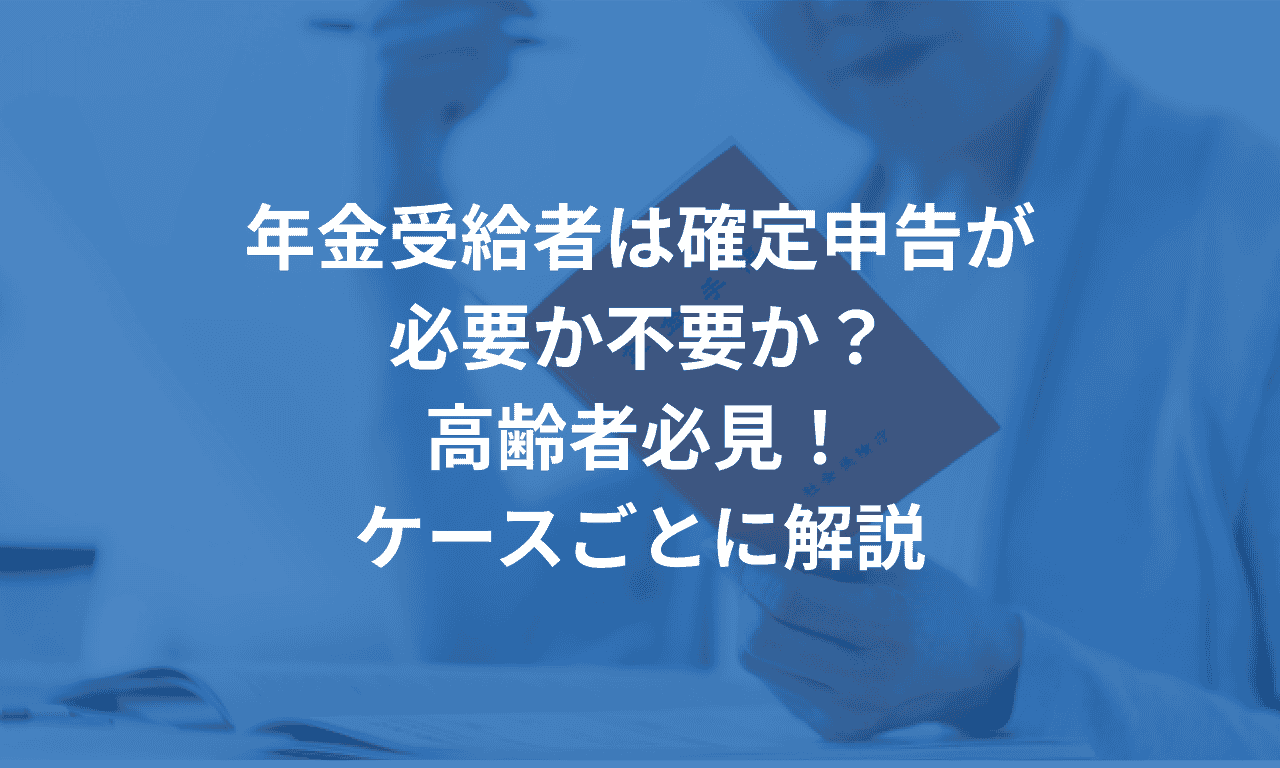 年金受給者は確定申告が必要か不要か?高齢者必見!ケースごとに解説